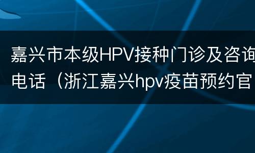 嘉兴市本级HPV接种门诊及咨询电话（浙江嘉兴hpv疫苗预约官网）