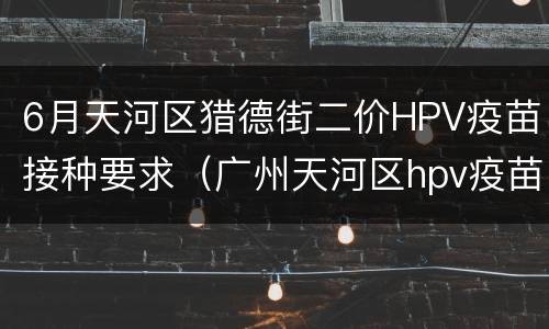 6月天河区猎德街二价HPV疫苗接种要求（广州天河区hpv疫苗去哪里打）