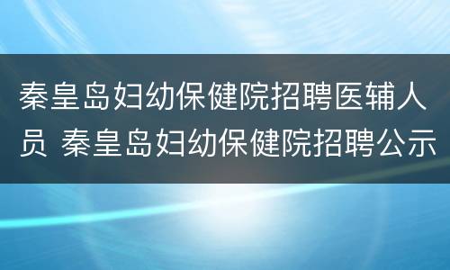 秦皇岛妇幼保健院招聘医辅人员 秦皇岛妇幼保健院招聘公示