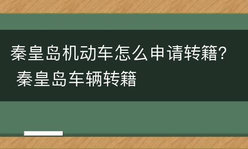 秦皇岛机动车怎么申请转籍？ 秦皇岛车辆转籍
