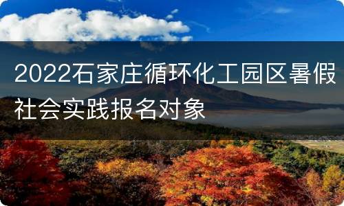 2022石家庄循环化工园区暑假社会实践报名对象