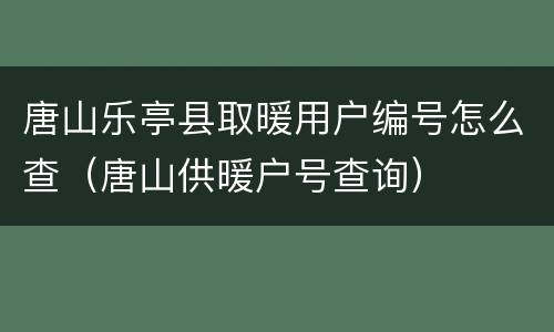 唐山乐亭县取暖用户编号怎么查（唐山供暖户号查询）