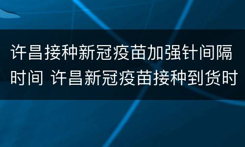 许昌接种新冠疫苗加强针间隔时间 许昌新冠疫苗接种到货时间