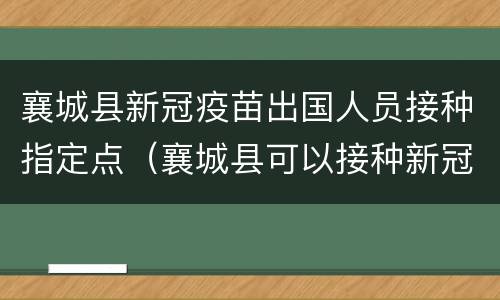 襄城县新冠疫苗出国人员接种指定点（襄城县可以接种新冠疫苗吗）