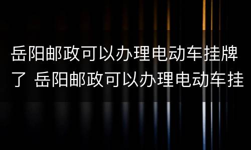 岳阳邮政可以办理电动车挂牌了 岳阳邮政可以办理电动车挂牌了吗