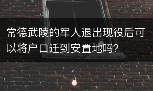 常德武陵的军人退出现役后可以将户口迁到安置地吗？