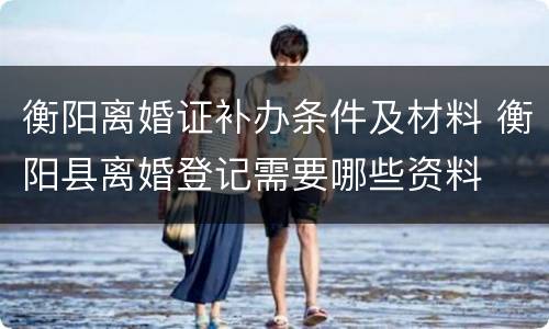 衡阳离婚证补办条件及材料 衡阳县离婚登记需要哪些资料