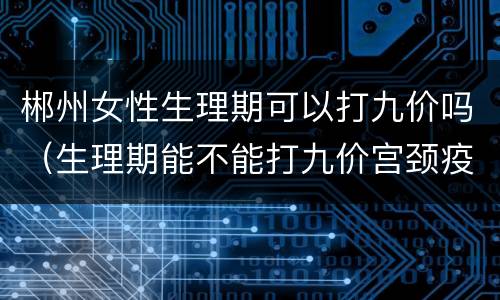 郴州女性生理期可以打九价吗（生理期能不能打九价宫颈疫苗）