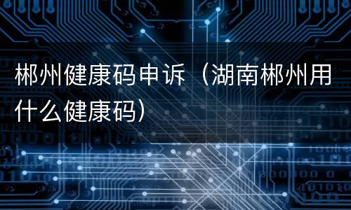 郴州健康码申诉（湖南郴州用什么健康码）