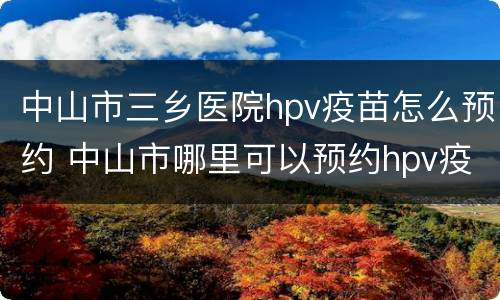 中山市三乡医院hpv疫苗怎么预约 中山市哪里可以预约hpv疫苗