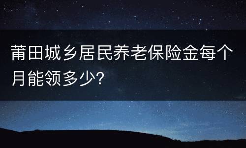 莆田城乡居民养老保险金每个月能领多少？
