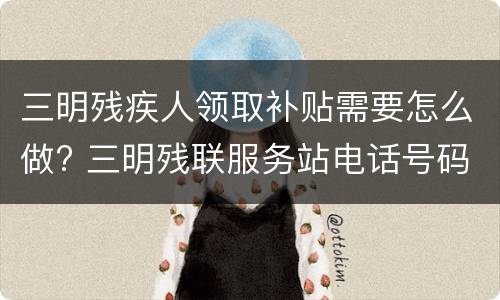 三明残疾人领取补贴需要怎么做? 三明残联服务站电话号码