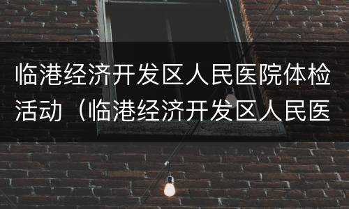 临港经济开发区人民医院体检活动（临港经济开发区人民医院体检活动预约）