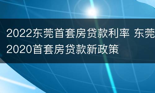 2022东莞首套房贷款利率 东莞2020首套房贷款新政策
