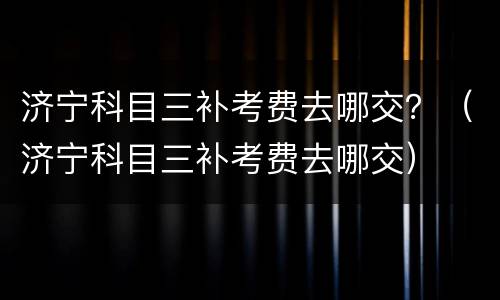 济宁科目三补考费去哪交？（济宁科目三补考费去哪交）