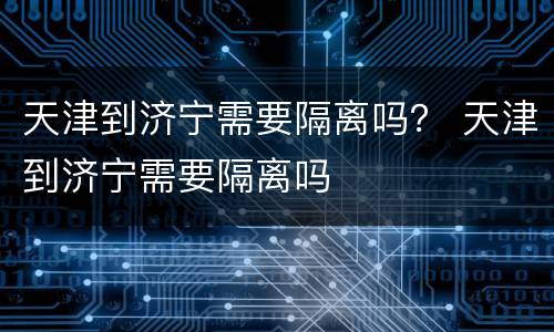 天津到济宁需要隔离吗？ 天津到济宁需要隔离吗