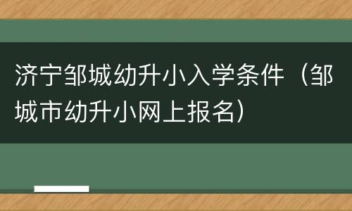 济宁邹城幼升小入学条件（邹城市幼升小网上报名）