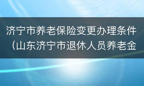 济宁市养老保险变更办理条件（山东济宁市退休人员养老金怎么调整）