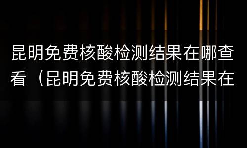 昆明免费核酸检测结果在哪查看（昆明免费核酸检测结果在哪查看啊）