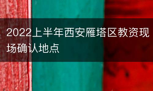 2022上半年西安雁塔区教资现场确认地点