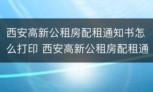 西安高新公租房配租通知书怎么打印 西安高新公租房配租通知书怎么打印不了
