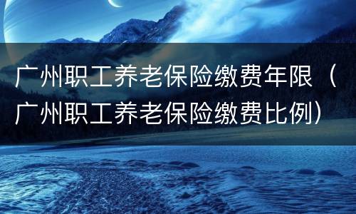 广州职工养老保险缴费年限（广州职工养老保险缴费比例）