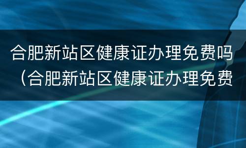 合肥新站区健康证办理免费吗（合肥新站区健康证办理免费吗在哪里）