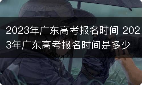 2023年广东高考报名时间 2023年广东高考报名时间是多少