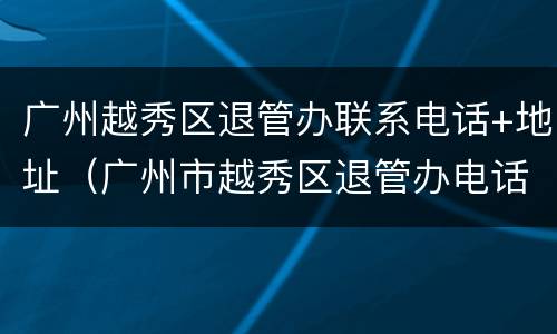 广州越秀区退管办联系电话+地址（广州市越秀区退管办电话号码）
