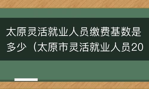 太原灵活就业人员缴费基数是多少（太原市灵活就业人员2020年缴费基数）