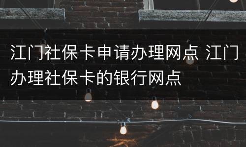 江门社保卡申请办理网点 江门办理社保卡的银行网点