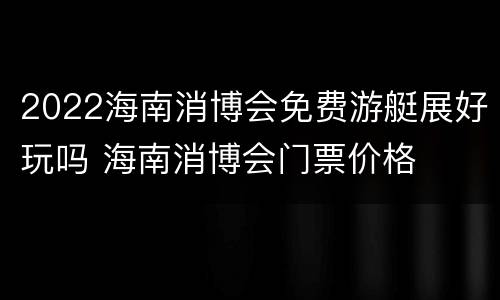 2022海南消博会免费游艇展好玩吗 海南消博会门票价格