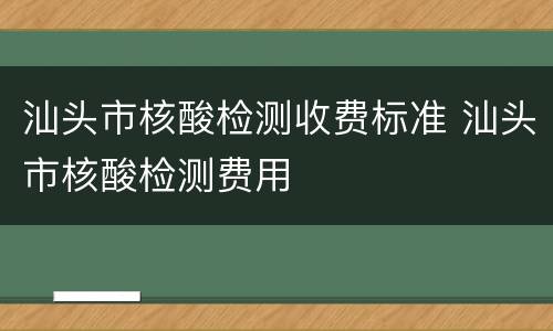 汕头市核酸检测收费标准 汕头市核酸检测费用