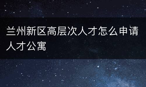 兰州新区高层次人才怎么申请人才公寓