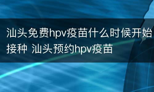 汕头免费hpv疫苗什么时候开始接种 汕头预约hpv疫苗