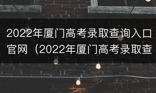 2022年厦门高考录取查询入口官网（2022年厦门高考录取查询入口官网下载）
