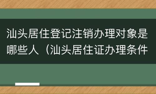 汕头居住登记注销办理对象是哪些人（汕头居住证办理条件）