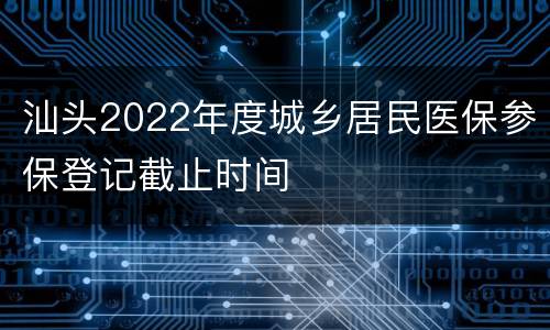 汕头2022年度城乡居民医保参保登记截止时间