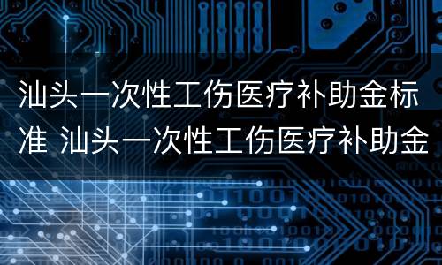 汕头一次性工伤医疗补助金标准 汕头一次性工伤医疗补助金标准是多少钱