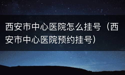 西安市中心医院怎么挂号（西安市中心医院预约挂号）