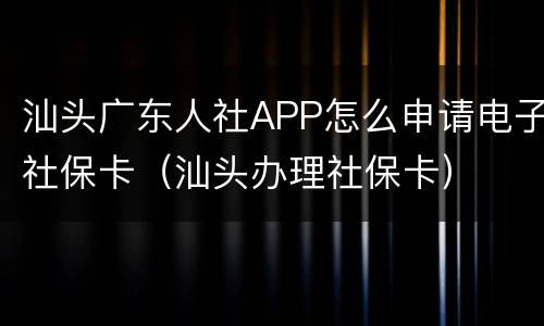 汕头广东人社APP怎么申请电子社保卡（汕头办理社保卡）