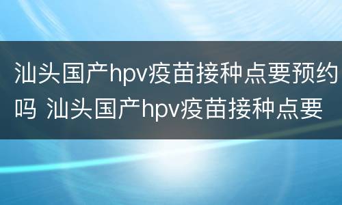 汕头国产hpv疫苗接种点要预约吗 汕头国产hpv疫苗接种点要预约吗多少钱