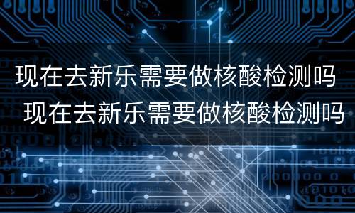 现在去新乐需要做核酸检测吗 现在去新乐需要做核酸检测吗?