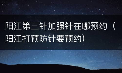 阳江第三针加强针在哪预约（阳江打预防针要预约）