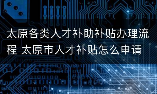 太原各类人才补助补贴办理流程 太原市人才补贴怎么申请