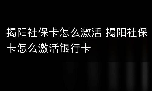 揭阳社保卡怎么激活 揭阳社保卡怎么激活银行卡