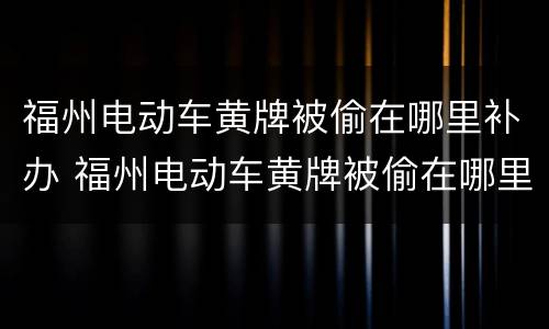 福州电动车黄牌被偷在哪里补办 福州电动车黄牌被偷在哪里补办呢