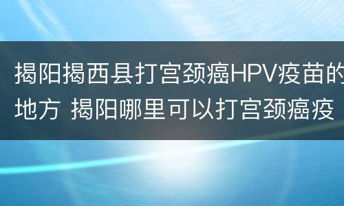 揭阳揭西县打宫颈癌HPV疫苗的地方 揭阳哪里可以打宫颈癌疫苗