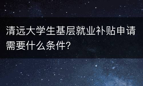清远大学生基层就业补贴申请需要什么条件？
