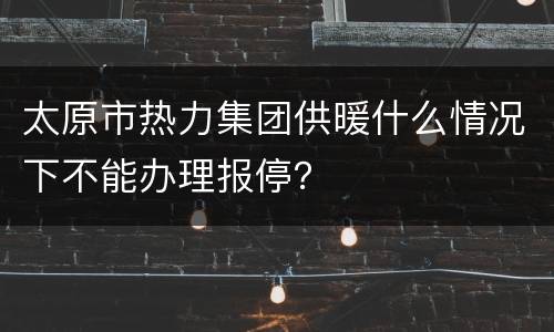 太原市热力集团供暖什么情况下不能办理报停？